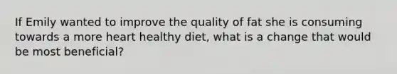 If Emily wanted to improve the quality of fat she is consuming towards a more heart healthy diet, what is a change that would be most beneficial?