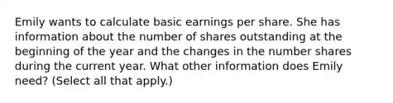 Emily wants to calculate basic earnings per share. She has information about the number of shares outstanding at the beginning of the year and the changes in the number shares during the current year. What other information does Emily need? (Select all that apply.)