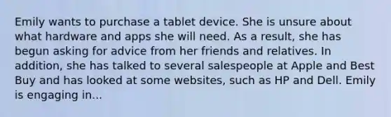 Emily wants to purchase a tablet device. She is unsure about what hardware and apps she will need. As a result, she has begun asking for advice from her friends and relatives. In addition, she has talked to several salespeople at Apple and Best Buy and has looked at some websites, such as HP and Dell. Emily is engaging in...