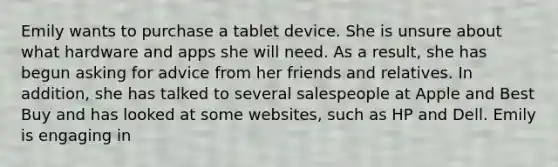 Emily wants to purchase a tablet device. She is unsure about what hardware and apps she will need. As a result, she has begun asking for advice from her friends and relatives. In addition, she has talked to several salespeople at Apple and Best Buy and has looked at some websites, such as HP and Dell. Emily is engaging in