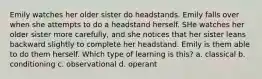 Emily watches her older sister do headstands. Emily falls over when she attempts to do a headstand herself. SHe watches her older sister more carefully, and she notices that her sister leans backward slightly to complete her headstand. Emily is them able to do them herself. Which type of learning is this? a. classical b. conditioning c. observational d. operant
