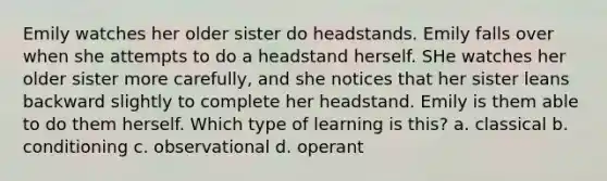 Emily watches her older sister do headstands. Emily falls over when she attempts to do a headstand herself. SHe watches her older sister more carefully, and she notices that her sister leans backward slightly to complete her headstand. Emily is them able to do them herself. Which type of learning is this? a. classical b. conditioning c. observational d. operant