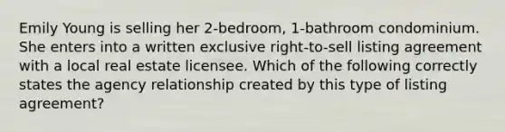 Emily Young is selling her 2-bedroom, 1-bathroom condominium. She enters into a written exclusive right-to-sell listing agreement with a local real estate licensee. Which of the following correctly states the agency relationship created by this type of listing agreement?