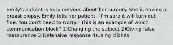 Emily's patient is very nervous about her surgery. She is having a breast biopsy. Emily tells her patient, "I'm sure it will turn out fine. You don't need to worry." This is an example of which communication block? 1)Changing the subject 2)Giving false reassurance 3)Defensive response 4)Using clichés