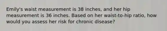 Emily's waist measurement is 38 inches, and her hip measurement is 36 inches. Based on her waist-to-hip ratio, how would you assess her risk for chronic disease?