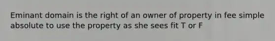 Eminant domain is the right of an owner of property in fee simple absolute to use the property as she sees fit T or F