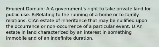 Eminent Domain: A:A government's right to take private land for public use. B:Relating to the running of a home or to family relations. C:An estate of inheritance that may be nullified upon the occurrence or non-occurrence of a particular event. D:An estate in land characterized by an interest in something immobile and of an indefinite duration.