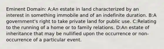 Eminent Domain: A:An estate in land characterized by an interest in something immobile and of an indefinite duration. B:A government's right to take private land for public use. C:Relating to the running of a home or to family relations. D:An estate of inheritance that may be nullified upon the occurrence or non-occurrence of a particular event.