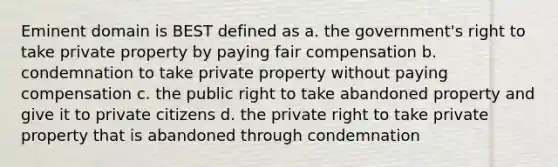 Eminent domain is BEST defined as a. the government's right to take private property by paying fair compensation b. condemnation to take private property without paying compensation c. the public right to take abandoned property and give it to private citizens d. the private right to take private property that is abandoned through condemnation