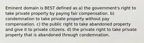 Eminent domain is BEST defined as a) the government's right to take private property by paying fair compensation. b) condemnation to take private property without pay compensation. c) the public right to take abandoned property and give it to private citizens. d) the private right to take private property that is abandoned through condemnation.