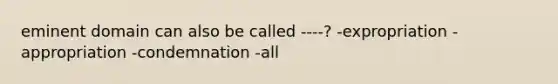 eminent domain can also be called ----? -expropriation -appropriation -condemnation -all