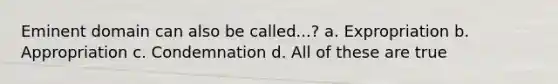 Eminent domain can also be called...? a. Expropriation b. Appropriation c. Condemnation d. All of these are true