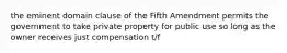 the eminent domain clause of the Fifth Amendment permits the government to take private property for public use so long as the owner receives just compensation t/f