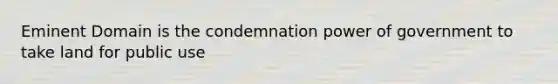 Eminent Domain is the condemnation power of government to take land for public use