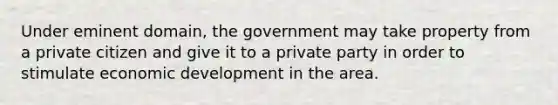 Under eminent domain, the government may take property from a private citizen and give it to a private party in order to stimulate economic development in the area.