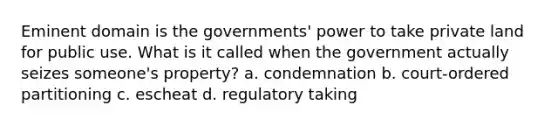 Eminent domain is the governments' power to take private land for public use. What is it called when the government actually seizes someone's property? a. condemnation b. court-ordered partitioning c. escheat d. regulatory taking