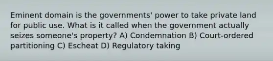 Eminent domain is the governments' power to take private land for public use. What is it called when the government actually seizes someone's property? A) Condemnation B) Court-ordered partitioning C) Escheat D) Regulatory taking