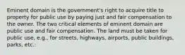 Eminent domain is the government's right to acquire title to property for public use by paying just and fair compensation to the owner. The two critical elements of eminent domain are public use and fair compensation. The land must be taken for public use, e.g., for streets, highways, airports, public buildings, parks, etc.: