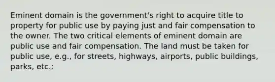 Eminent domain is the government's right to acquire title to property for public use by paying just and fair compensation to the owner. The two critical elements of eminent domain are public use and fair compensation. The land must be taken for public use, e.g., for streets, highways, airports, public buildings, parks, etc.: