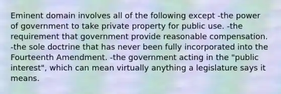 Eminent domain involves all of the following except -the power of government to take private property for public use. -the requirement that government provide reasonable compensation. -the sole doctrine that has never been fully incorporated into the Fourteenth Amendment. -the government acting in the "public interest", which can mean virtually anything a legislature says it means.