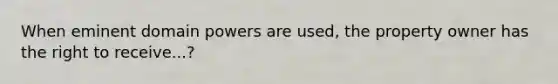 When eminent domain powers are used, the property owner has the right to receive...?