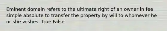 Eminent domain refers to the ultimate right of an owner in fee simple absolute to transfer the property by will to whomever he or she wishes. True False