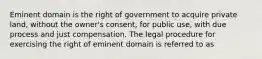 Eminent domain is the right of government to acquire private land, without the owner's consent, for public use, with due process and just compensation. The legal procedure for exercising the right of eminent domain is referred to as