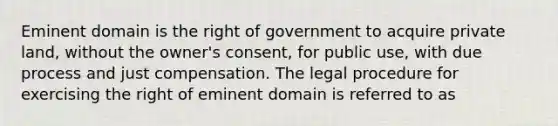 Eminent domain is the right of government to acquire private land, without the owner's consent, for public use, with due process and just compensation. The legal procedure for exercising the right of eminent domain is referred to as