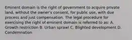 Eminent domain is the right of government to acquire private land, without the owner's consent, for public use, with due process and just compensation. The legal procedure for exercising the right of eminent domain is referred to as: A. Growth restriction B. Urban sprawl C. Blighted development D. Condemnation