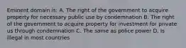 Eminent domain is: A. The right of the government to acquire property for necessary public use by condemnation B. The right of the government to acquire property for investment for private us through condemnation C. The same as police power D. Is illegal in most countries