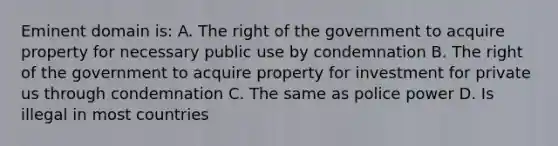 Eminent domain is: A. The right of the government to acquire property for necessary public use by condemnation B. The right of the government to acquire property for investment for private us through condemnation C. The same as police power D. Is illegal in most countries