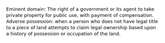 Eminent domain: The right of a government or its agent to take private property for public use, with payment of compensation. Adverse possession: when a person who does not have legal title to a piece of land attempts to claim legal ownership based upon a history of possession or occupation of the land.