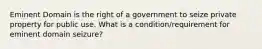 Eminent Domain is the right of a government to seize private property for public use. What is a condition/requirement for eminent domain seizure?