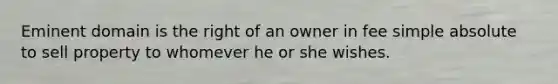 Eminent domain is the right of an owner in fee simple absolute to sell property to whomever he or she wishes.