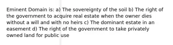 Eminent Domain is: a) The sovereignty of the soil b) The right of the government to acquire real estate when the owner dies without a will and with no heirs c) The dominant estate in an easement d) The right of the government to take privately owned land for public use