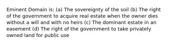 Eminent Domain is: (a) The sovereignty of the soil (b) The right of the government to acquire real estate when the owner dies without a will and with no heirs (c) The dominant estate in an easement (d) The right of the government to take privately owned land for public use