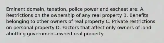 Eminent domain, taxation, police power and escheat are: A. Restrictions on the ownership of any real property B. Benefits belonging to other owners of real property C. Private restrictions on personal property D. Factors that affect only owners of land abutting government-owned real property