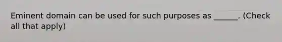 Eminent domain can be used for such purposes as ______. (Check all that apply)