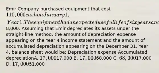 Emir Company purchased equipment that cost 110,000 cash on January 1, Year 1. The equipment had an expected useful life of six years and an estimated salvage value of8,000. Assuming that Emir depreciates its assets under the straight-line method, the amount of depreciation expense appearing on the Year 4 income statement and the amount of accumulated depreciation appearing on the December 31, Year 4, balance sheet would be: Depreciation expense Accumulated depreciationA. 17,00017,000 B. 17,00068,000 C. 68,00017,000 D. 17,00051,000