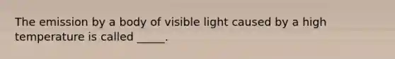 The emission by a body of visible light caused by a high temperature is called _____.