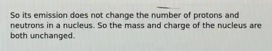 So its emission does not change the number of protons and neutrons in a nucleus. So the mass and charge of the nucleus are both unchanged.