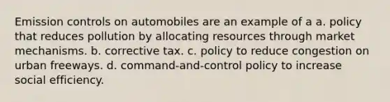 Emission controls on automobiles are an example of a a. policy that reduces pollution by allocating resources through market mechanisms. b. corrective tax. c. policy to reduce congestion on urban freeways. d. command-and-control policy to increase social efficiency.