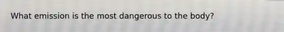 What emission is the most dangerous to the body?