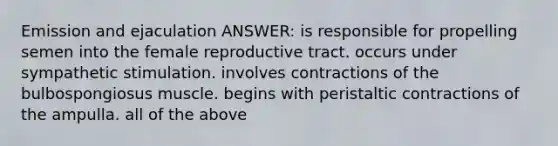 Emission and ejaculation ANSWER: is responsible for propelling semen into the female reproductive tract. occurs under sympathetic stimulation. involves contractions of the bulbospongiosus muscle. begins with peristaltic contractions of the ampulla. all of the above