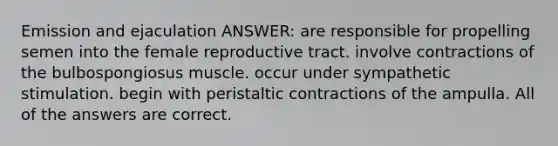 Emission and ejaculation ANSWER: are responsible for propelling semen into the female reproductive tract. involve contractions of the bulbospongiosus muscle. occur under sympathetic stimulation. begin with peristaltic contractions of the ampulla. All of the answers are correct.