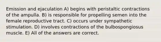 Emission and ejaculation A) begins with peristaltic contractions of the ampulla. B) is responsible for propelling semen into the female reproductive tract. C) occurs under sympathetic stimulation. D) involves contractions of the bulbospongiosus muscle. E) All of the answers are correct.