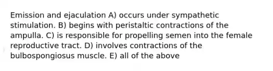 Emission and ejaculation A) occurs under sympathetic stimulation. B) begins with peristaltic contractions of the ampulla. C) is responsible for propelling semen into the female reproductive tract. D) involves contractions of the bulbospongiosus muscle. E) all of the above