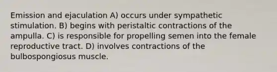 Emission and ejaculation A) occurs under sympathetic stimulation. B) begins with peristaltic contractions of the ampulla. C) is responsible for propelling semen into the female reproductive tract. D) involves contractions of the bulbospongiosus muscle.