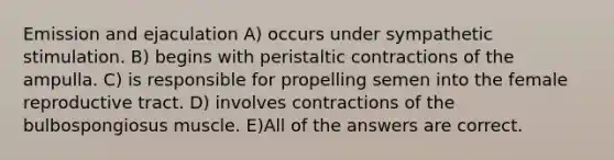 Emission and ejaculation A) occurs under sympathetic stimulation. B) begins with peristaltic contractions of the ampulla. C) is responsible for propelling semen into the female reproductive tract. D) involves contractions of the bulbospongiosus muscle. E)All of the answers are correct.