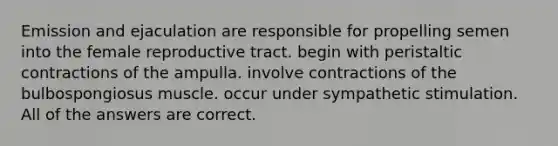 Emission and ejaculation are responsible for propelling semen into the female reproductive tract. begin with peristaltic contractions of the ampulla. involve contractions of the bulbospongiosus muscle. occur under sympathetic stimulation. All of the answers are correct.